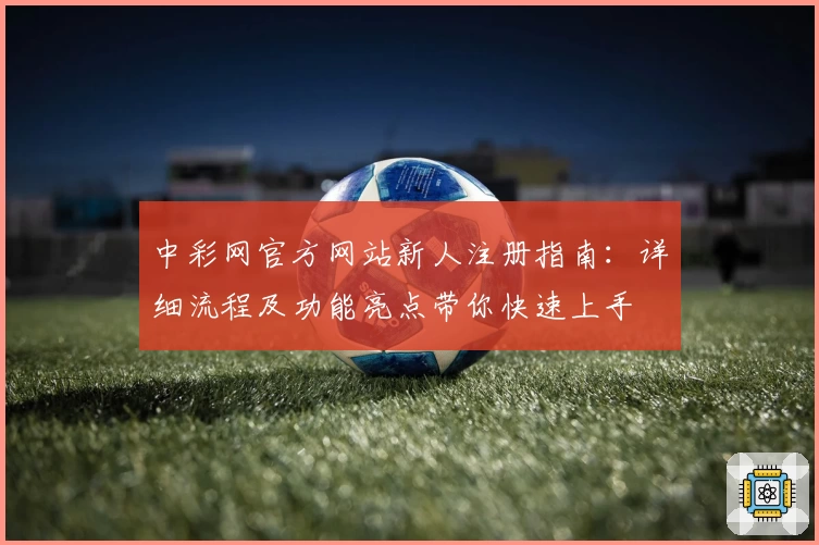 中彩网官方网站新人注册指南：详细流程及功能亮点带你快速上手