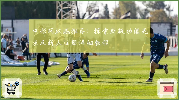 中彩网权威推荐：探索新版功能亮点及新人注册详细教程