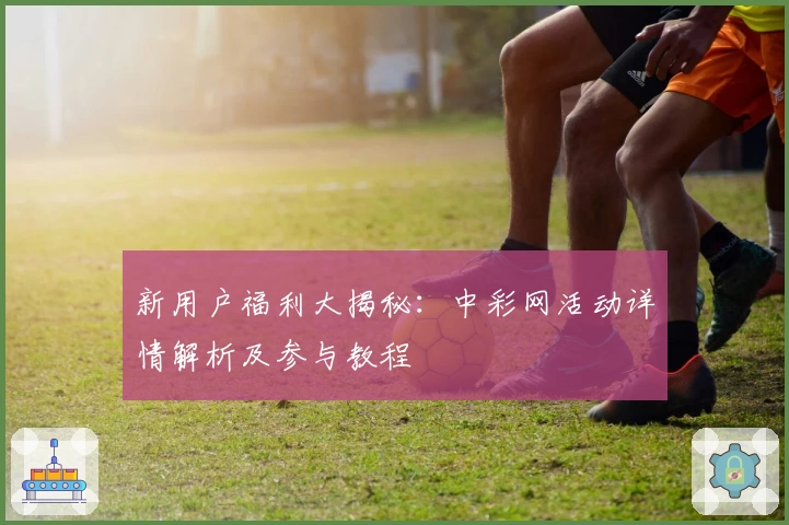 新用户福利大揭秘:中彩网活动详情解析及参与教程
