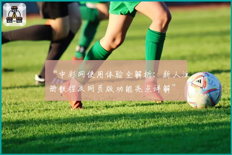 “中彩网使用体验全解析：新人注册教程及网页版功能亮点详解”
