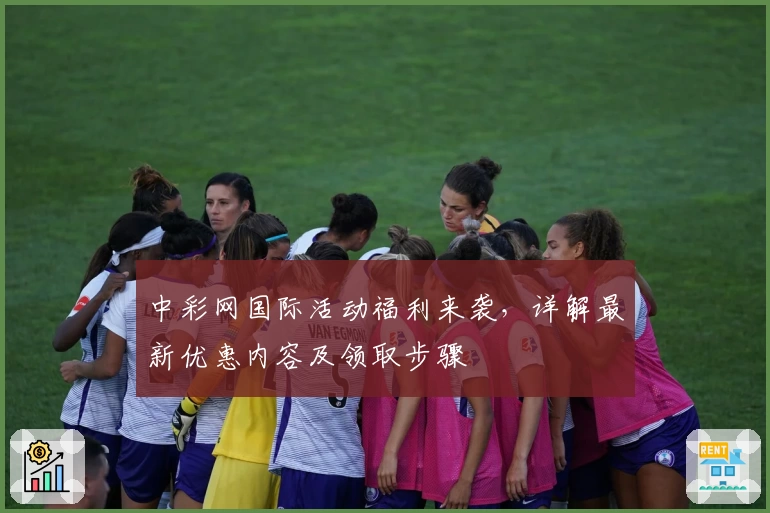 中彩网国际活动福利来袭,详解最新优惠内容及领取步骤