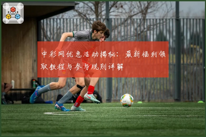 中彩网优惠活动揭秘：最新福利领取教程与参与规则详解