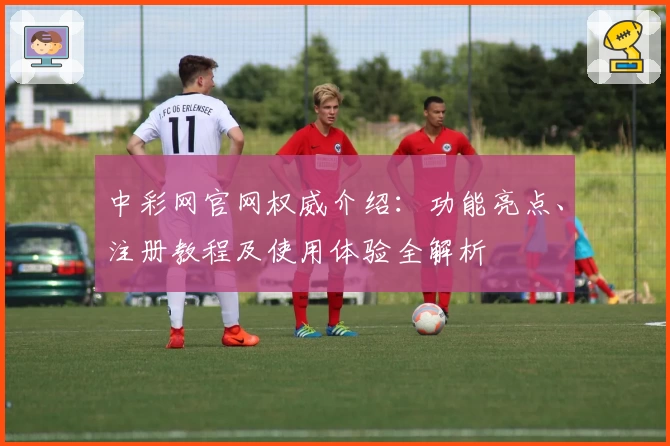 中彩网官网权威介绍：功能亮点、注册教程及使用体验全解析
