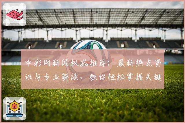 中彩网新闻权威推荐：最新热点资讯与专业解读，教你轻松掌握关键动态