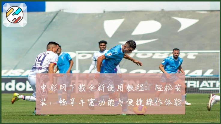 中彩网下载全新使用教程：轻松安装，畅享丰富功能与便捷操作体验