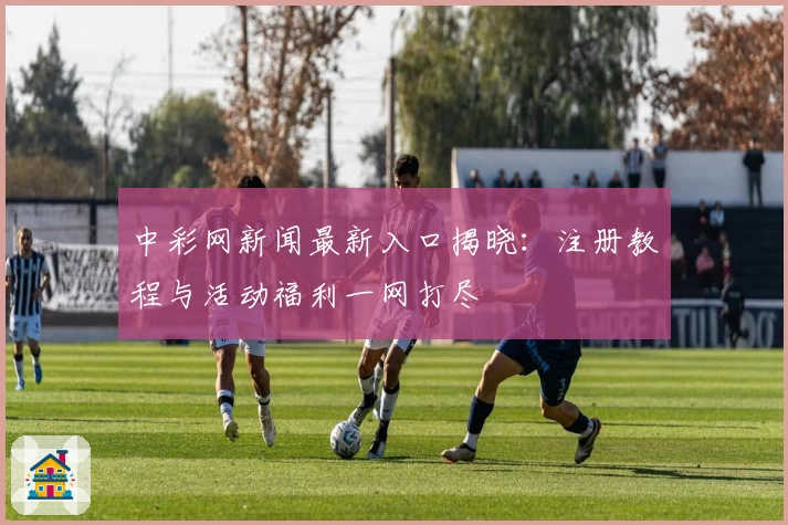 中彩网新闻最新入口揭晓：注册教程与活动福利一网打尽