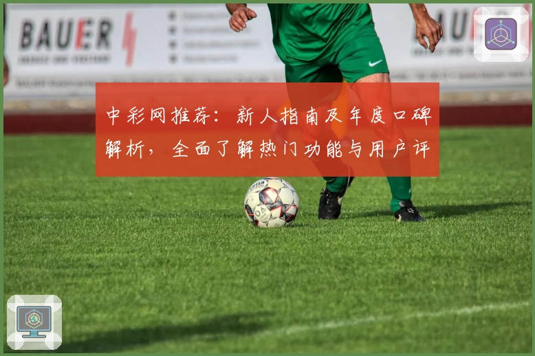 中彩网推荐：新人指南及年度口碑解析，全面了解热门功能与用户评价