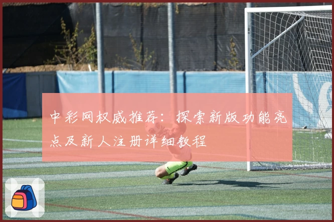 中彩网权威推荐：探索新版功能亮点及新人注册详细教程