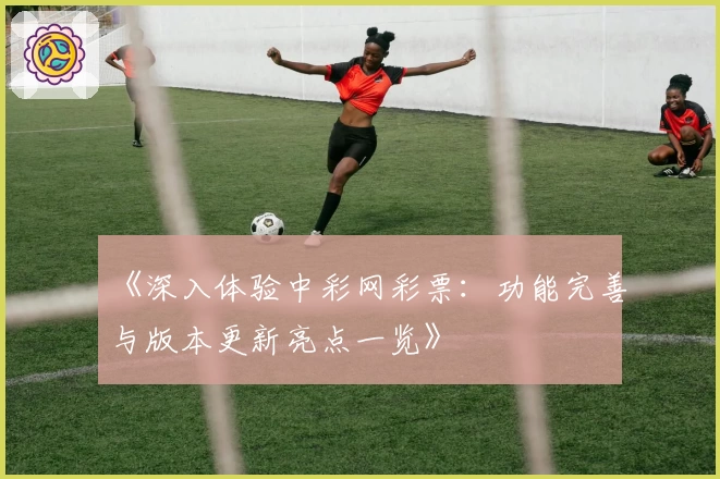 《深入体验中彩网彩票：功能完善与版本更新亮点一览》