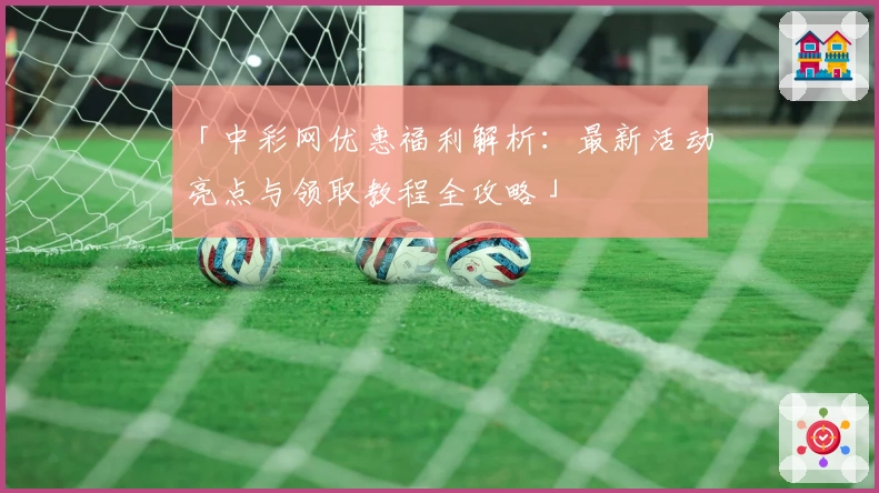 「中彩网优惠福利解析:最新活动亮点与领取教程全攻略」