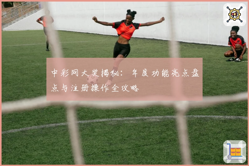 中彩网大奖揭秘：年度功能亮点盘点与注册操作全攻略