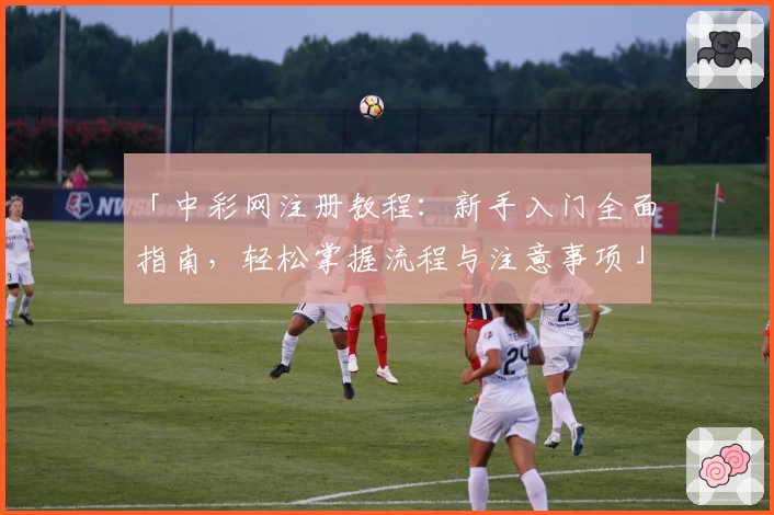 「中彩网注册教程：新手入门全面指南，轻松掌握流程与注意事项」