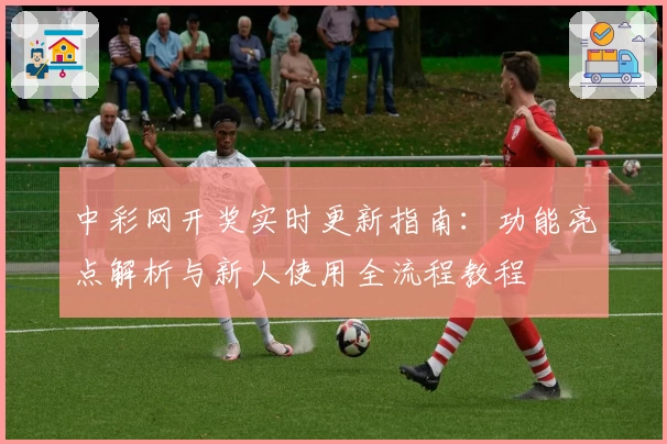 中彩网开奖实时更新指南:功能亮点解析与新人使用全流程教程