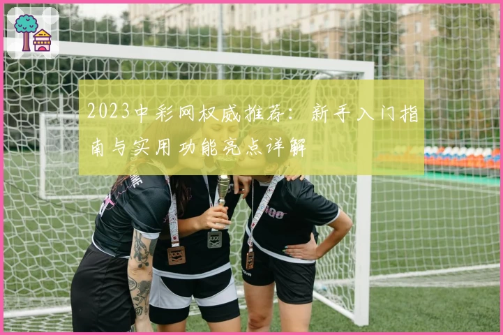 2023中彩网权威推荐：新手入门指南与实用功能亮点详解