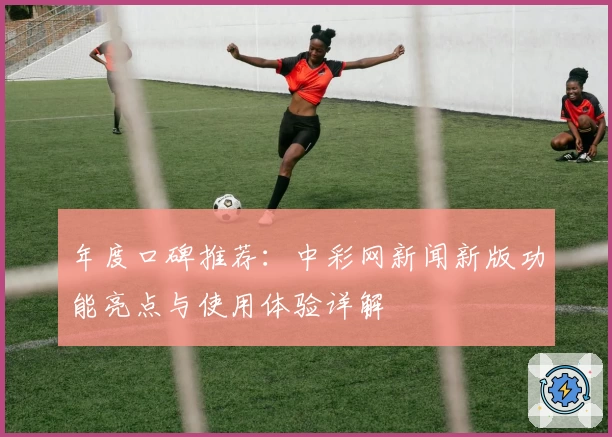 年度口碑推荐：中彩网新闻新版功能亮点与使用体验详解